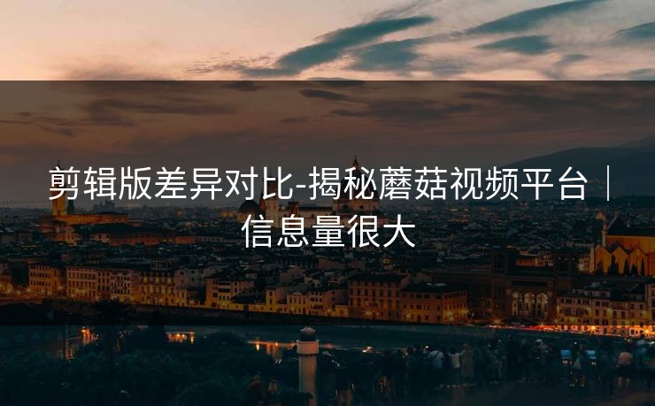 剪辑版差异对比-揭秘蘑菇视频平台｜信息量很大