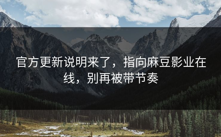 官方更新说明来了，指向麻豆影业在线，别再被带节奏