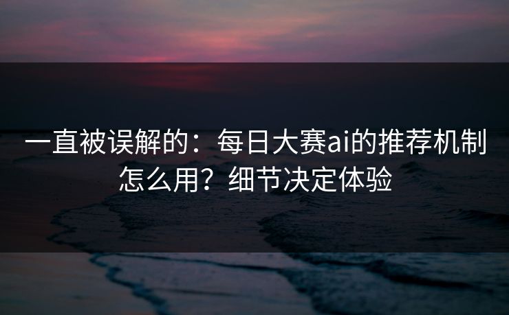 一直被误解的：每日大赛ai的推荐机制怎么用？细节决定体验