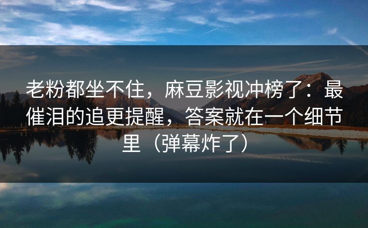 老粉都坐不住，麻豆影视冲榜了：最催泪的追更提醒，答案就在一个细节里（弹幕炸了）