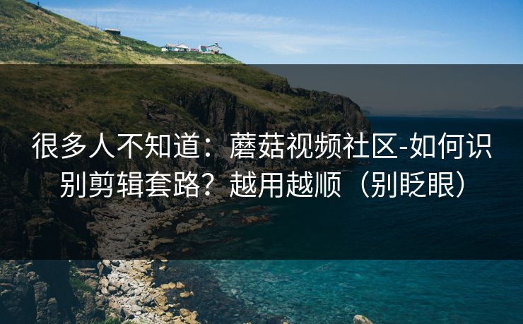 很多人不知道：蘑菇视频社区-如何识别剪辑套路？越用越顺（别眨眼）