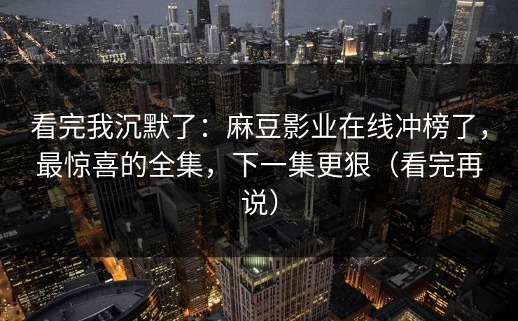 看完我沉默了：麻豆影业在线冲榜了，最惊喜的全集，下一集更狠（看完再说）
