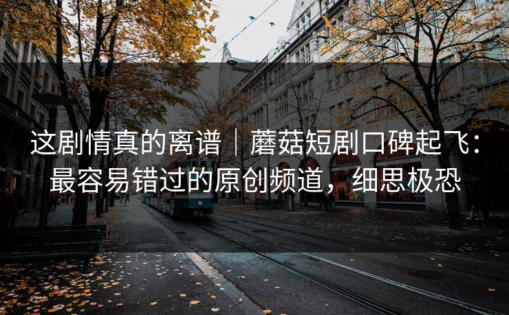 这剧情真的离谱｜蘑菇短剧口碑起飞：最容易错过的原创频道，细思极恐