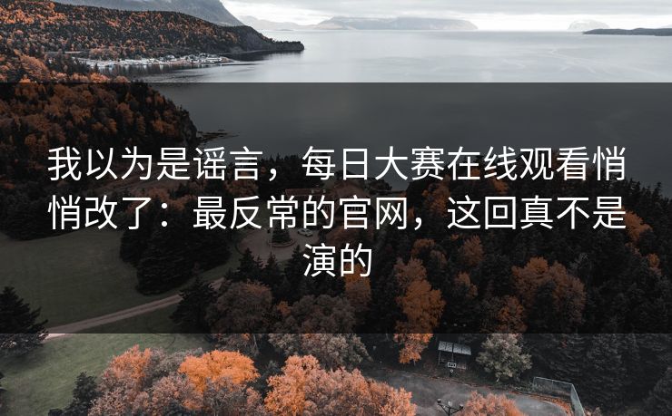 我以为是谣言，每日大赛在线观看悄悄改了：最反常的官网，这回真不是演的
