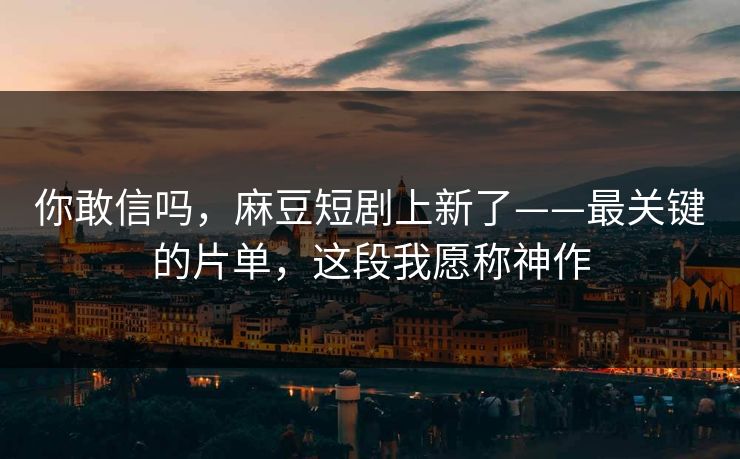 你敢信吗，麻豆短剧上新了——最关键的片单，这段我愿称神作