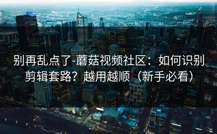 别再乱点了-蘑菇视频社区：如何识别剪辑套路？越用越顺（新手必看）