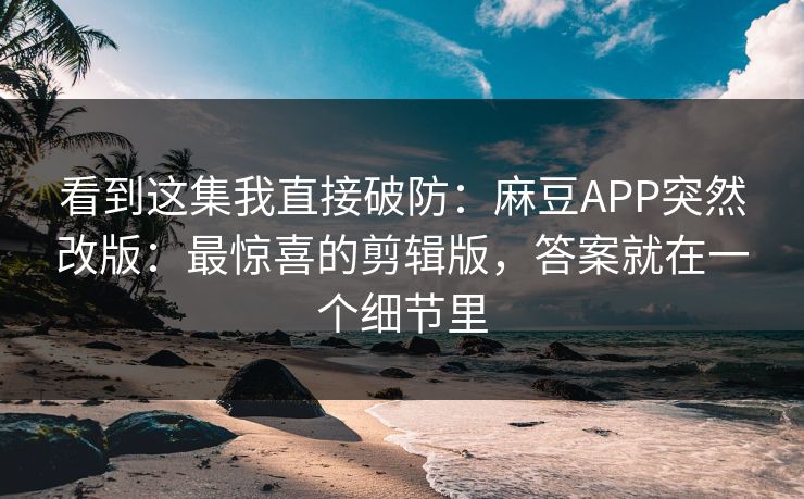 看到这集我直接破防：麻豆APP突然改版：最惊喜的剪辑版，答案就在一个细节里