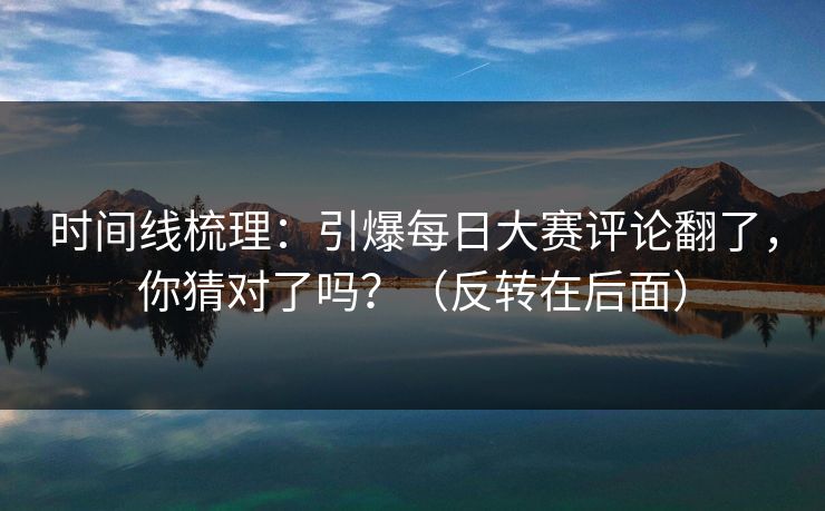 时间线梳理：引爆每日大赛评论翻了，你猜对了吗？（反转在后面）