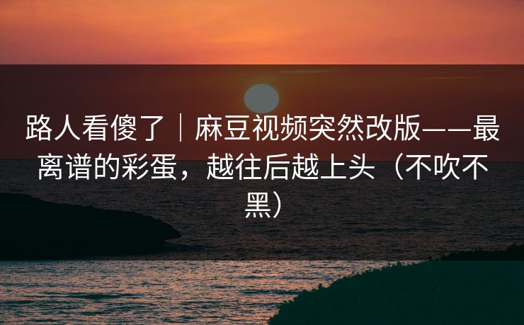 路人看傻了｜麻豆视频突然改版——最离谱的彩蛋，越往后越上头（不吹不黑）