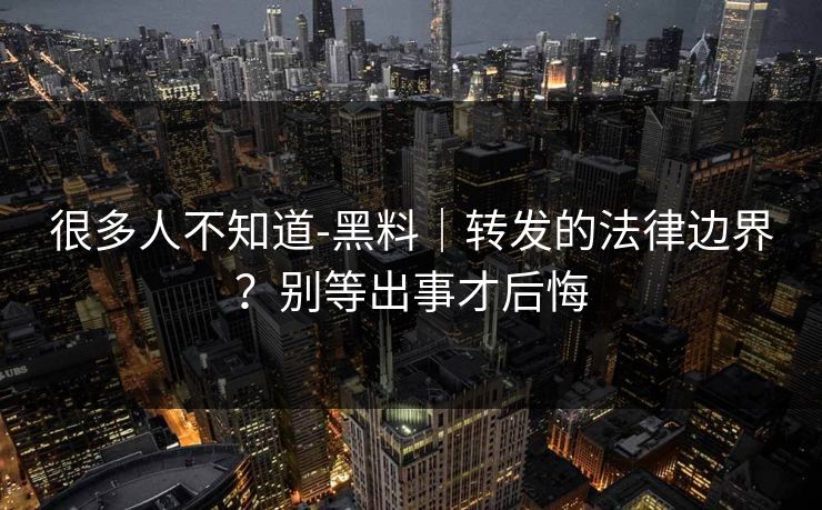很多人不知道-黑料｜转发的法律边界？别等出事才后悔