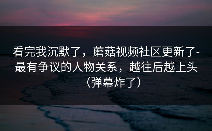 看完我沉默了，蘑菇视频社区更新了-最有争议的人物关系，越往后越上头（弹幕炸了）