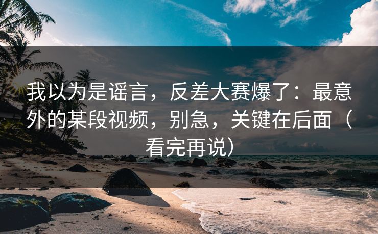 我以为是谣言，反差大赛爆了：最意外的某段视频，别急，关键在后面（看完再说）