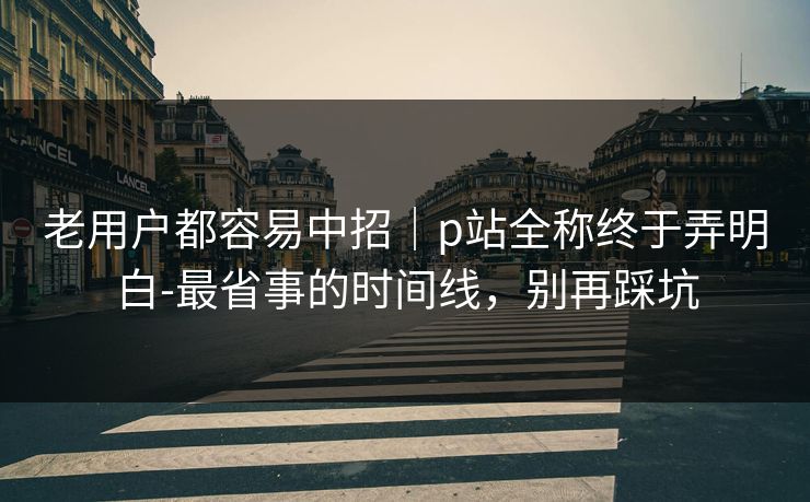 老用户都容易中招｜p站全称终于弄明白-最省事的时间线，别再踩坑