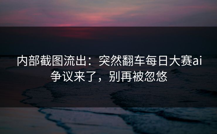 内部截图流出：突然翻车每日大赛ai争议来了，别再被忽悠
