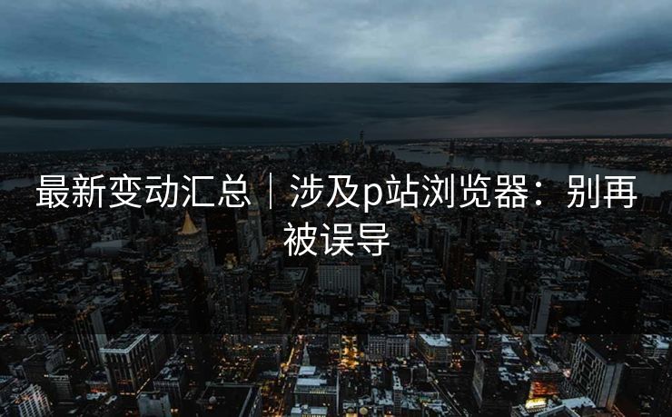 最新变动汇总｜涉及p站浏览器：别再被误导