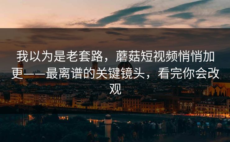 我以为是老套路，蘑菇短视频悄悄加更——最离谱的关键镜头，看完你会改观
