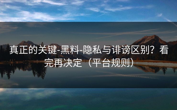 真正的关键-黑料-隐私与诽谤区别？看完再决定（平台规则）