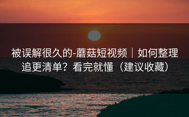 被误解很久的-蘑菇短视频｜如何整理追更清单？看完就懂（建议收藏）