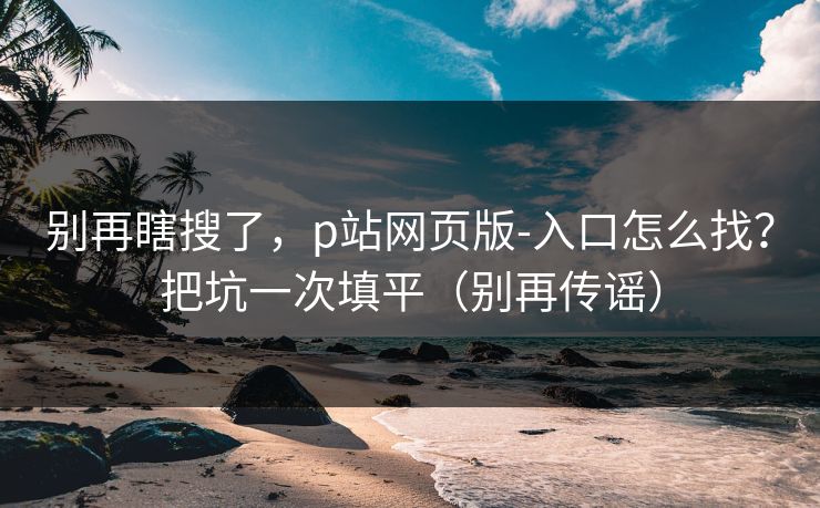 别再瞎搜了，p站网页版-入口怎么找？把坑一次填平（别再传谣）
