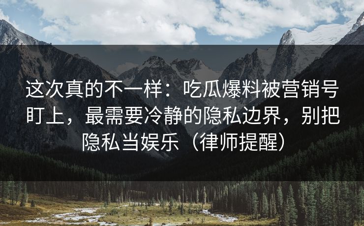这次真的不一样：吃瓜爆料被营销号盯上，最需要冷静的隐私边界，别把隐私当娱乐（律师提醒）