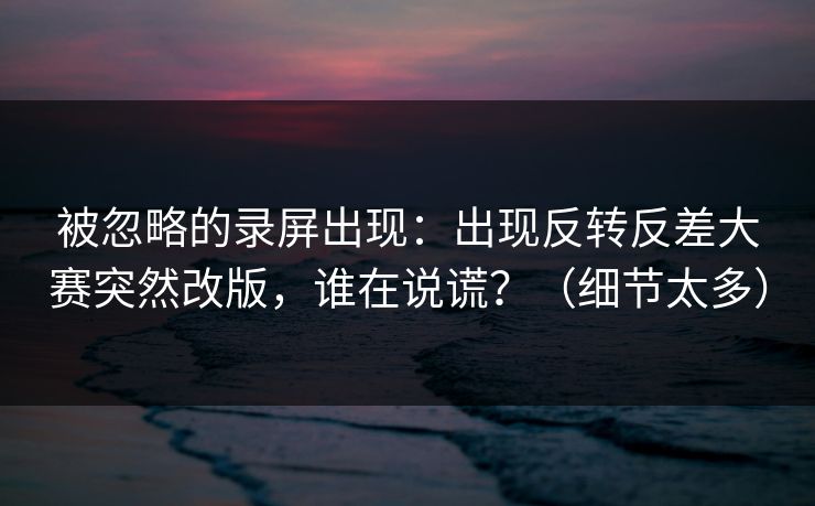 被忽略的录屏出现：出现反转反差大赛突然改版，谁在说谎？（细节太多）