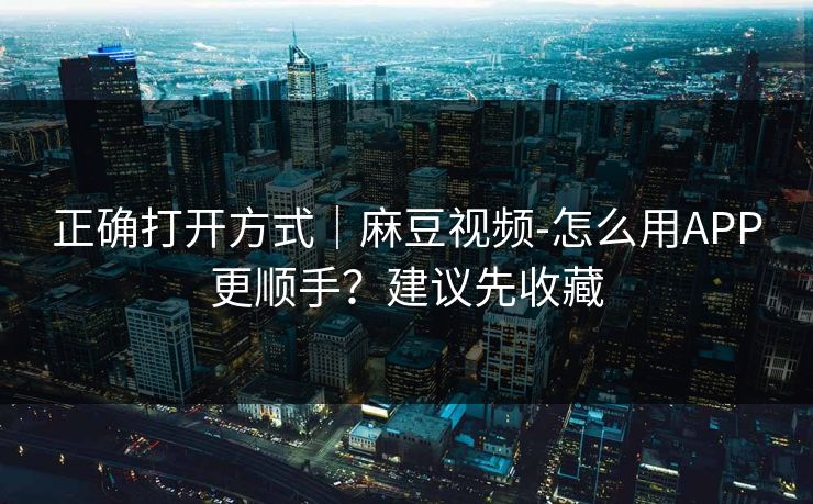 正确打开方式｜麻豆视频-怎么用APP更顺手？建议先收藏