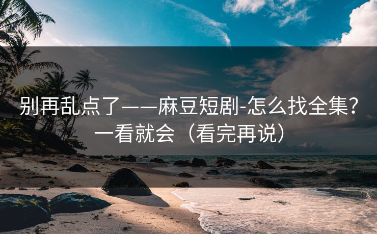 别再乱点了——麻豆短剧-怎么找全集？一看就会（看完再说）
