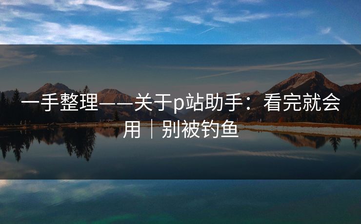 一手整理——关于p站助手：看完就会用｜别被钓鱼