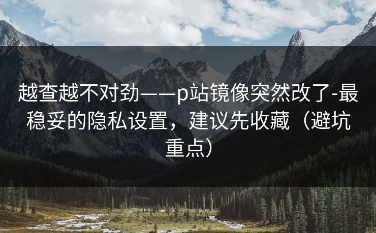 越查越不对劲——p站镜像突然改了-最稳妥的隐私设置，建议先收藏（避坑重点）