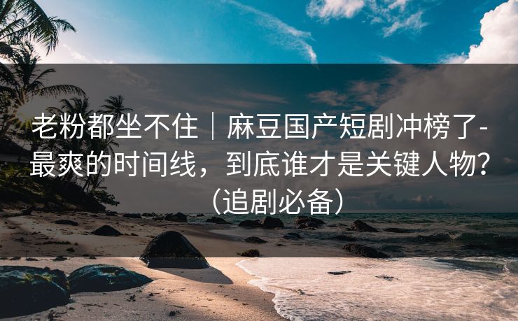 老粉都坐不住｜麻豆国产短剧冲榜了-最爽的时间线，到底谁才是关键人物？（追剧必备）