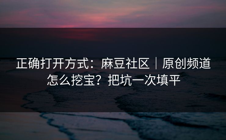 正确打开方式：麻豆社区｜原创频道怎么挖宝？把坑一次填平