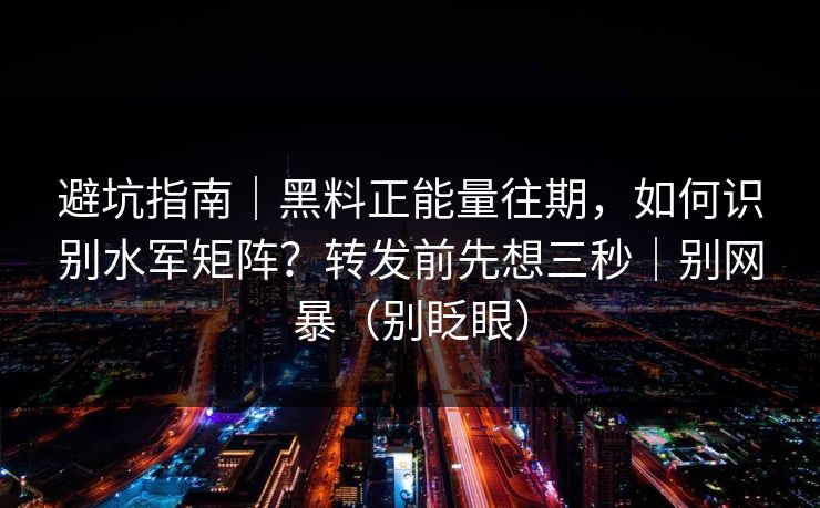 避坑指南｜黑料正能量往期，如何识别水军矩阵？转发前先想三秒｜别网暴（别眨眼）