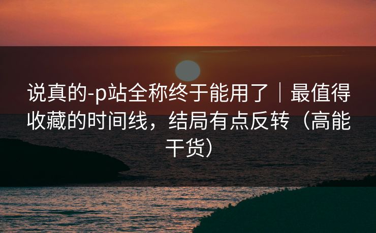 说真的-p站全称终于能用了｜最值得收藏的时间线，结局有点反转（高能干货）
