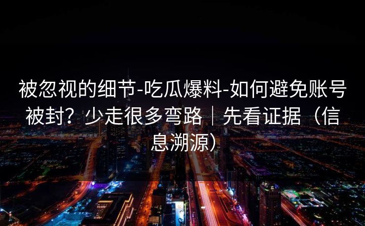 被忽视的细节-吃瓜爆料-如何避免账号被封？少走很多弯路｜先看证据（信息溯源）