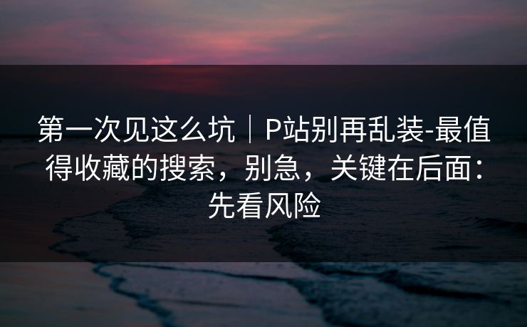 第一次见这么坑｜P站别再乱装-最值得收藏的搜索，别急，关键在后面：先看风险