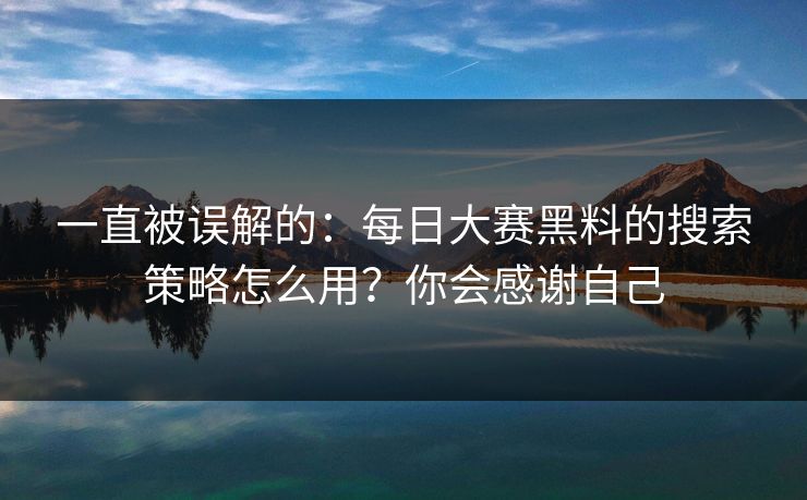 一直被误解的：每日大赛黑料的搜索策略怎么用？你会感谢自己