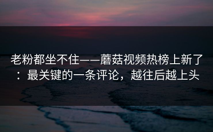 老粉都坐不住——蘑菇视频热榜上新了：最关键的一条评论，越往后越上头