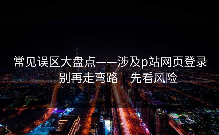 常见误区大盘点——涉及p站网页登录｜别再走弯路｜先看风险
