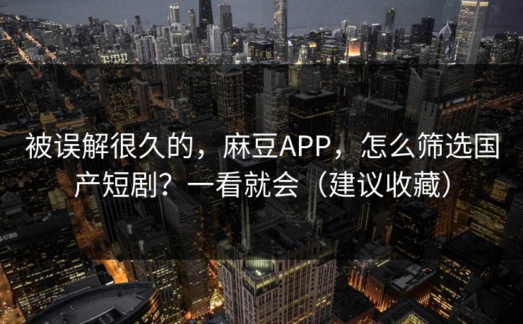 被误解很久的，麻豆APP，怎么筛选国产短剧？一看就会（建议收藏）