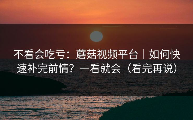 不看会吃亏：蘑菇视频平台｜如何快速补完前情？一看就会（看完再说）