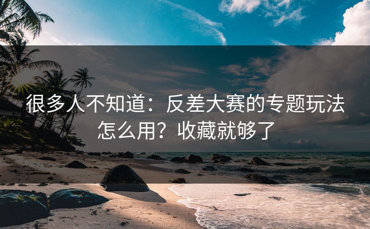 很多人不知道：反差大赛的专题玩法怎么用？收藏就够了