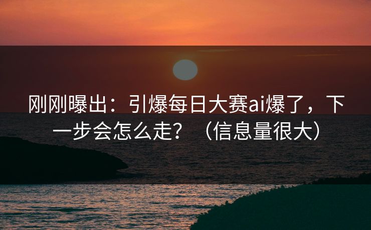 刚刚曝出：引爆每日大赛ai爆了，下一步会怎么走？（信息量很大）