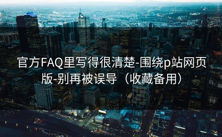 官方FAQ里写得很清楚-围绕p站网页版-别再被误导（收藏备用）
