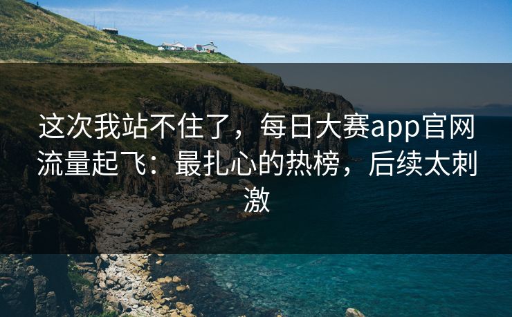 这次我站不住了，每日大赛app官网流量起飞：最扎心的热榜，后续太刺激