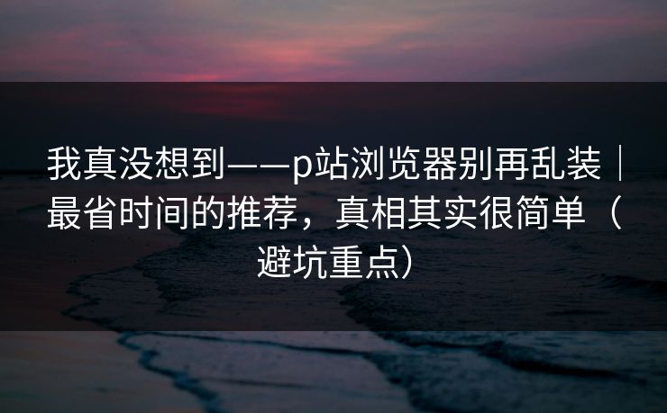 我真没想到——p站浏览器别再乱装｜最省时间的推荐，真相其实很简单（避坑重点）