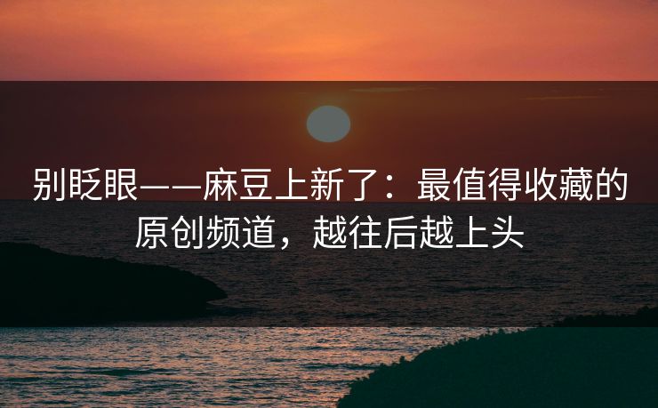 别眨眼——麻豆上新了：最值得收藏的原创频道，越往后越上头