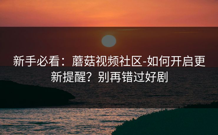 新手必看：蘑菇视频社区-如何开启更新提醒？别再错过好剧