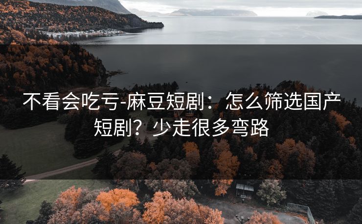 不看会吃亏-麻豆短剧：怎么筛选国产短剧？少走很多弯路