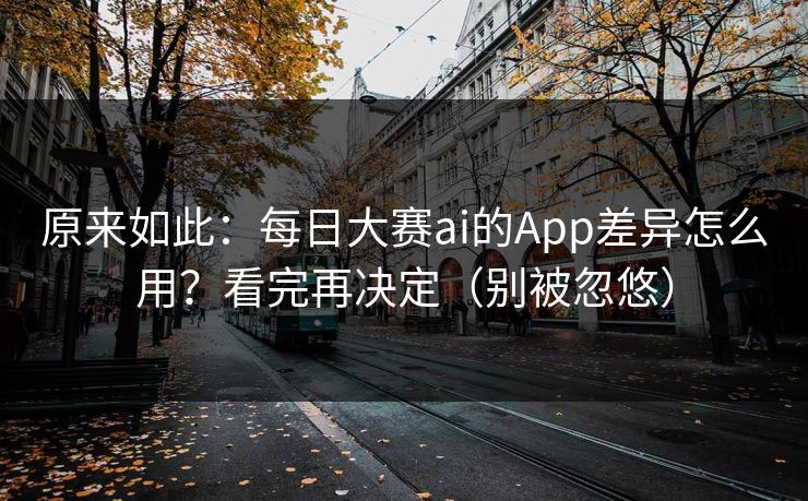 原来如此：每日大赛ai的App差异怎么用？看完再决定（别被忽悠）