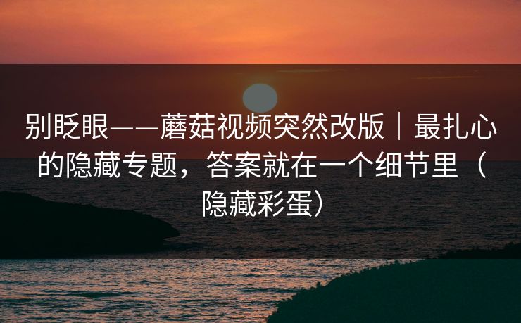 别眨眼——蘑菇视频突然改版｜最扎心的隐藏专题，答案就在一个细节里（隐藏彩蛋）